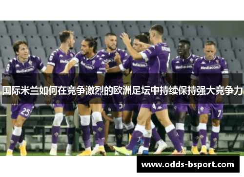 国际米兰如何在竞争激烈的欧洲足坛中持续保持强大竞争力